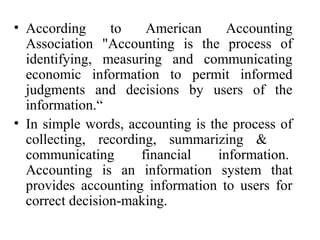 • According to American Accounting
Association "Accounting is the process of
identifying, measuring and communicating
economic information to permit informed
judgments and decisions by users of the
information.“
• In simple words, accounting is the process of
collecting, recording, summarizing &
communicating financial information.
Accounting is an information system that
provides accounting information to users for
correct decision-making.
 