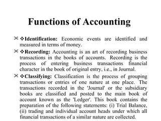 Functions of Accounting
 Identification: Economic events are identified and
measured in terms of money.
 Recording: Accounting is an art of recording business
transactions in the books of accounts. Recording is the
process of entering business transactions financial
character in the book of original entry, i.e., in Journal.
 Classifying: Classification is the process of grouping
transactions or entries of one nature at one place. The
transactions recorded in the 'Journal' or the subsidiary
books are classified and posted to the main book of
account known as the 'Ledger'. This book contains the
preparation of the following statements: (i) Trial Balance,
(ii) trading and individual account heads under which all
financial transactions of a similar nature are collected.
 