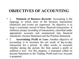 OBJECTIVES OF ACCOUNTING
• 1. Maintain of Business Records: Accounting is the
language in which most of the business transactions
(financial) and events are expressed. Its objective is to
keep a systematic record of these financial transactions. It
embraces proper recording of transactions, classified under
appropriate accounts and summarized into financial
statements- Income Statement and the Position Statement.
• 2. Ascertaining Profit or Loss: Another objective of
accounting is to ascertain the net result of day-to-day
transaction for a period. In other words, to ascertain
whether during the period, the firm earned a profit or
suffered a loss. For this purpose, a statement called an
Income Statement or the Trading, Profit and Loss Account
is prepared.
 
