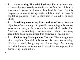 • 3. Ascertaining Financial Position: For a businessman,
it is not adequate to only ascertain the profit or loss; it is also
necessary to know the financial health of the firm. For this
purpose, a statement listing assets, liabilities and the owner's
capital is prepared. Such a statement is called a Balance
Sheet.
• 4. Providing accounting Information to Users: Another
objective of accounting is to provide accounting information
to users who analyse them as per their individual needs. The
American Accounting Association while defining
accounting has also identified this objective of accounting.
• 5. Facilitating Management Control: The management
often requires financial information for decision making,
effective control, budgeting and forecasting. Accounting
provides financial information to assist the management in
discharging this function.
•
 