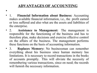ADVANTAGES OF ACCOUNTING
•
• 1. Financial Information about Business: Accounting
makes available financial information, i.e., the profit earned
or loss suffered and also what are the assets and liabilities of
the enterprise.
• 2. Assistance to Management: The management is
responsible for the functioning of the business and has to
therefore plan, make decisions and exercise effective control
on the affairs of the business. The management performs
these functions on the basis of accounting information.
• 3. Replaces Memory: No businessman can remember
everything about his business since human memory has
limitations. It is necessary to record transactions in the books
of accounts promptly. This will obviate the necessity of
remembering various transactions, since on need; the records
will furnish the necessary information.
 