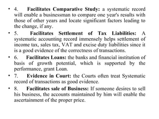 • 4. Facilitates Comparative Study: a systematic record
will enable a businessman to compare one year's results with
those of other years and locate significant factors leading to
the change, if any.
• 5. Facilitates Settlement of Tax Liabilities: A
systematic accounting record immensely helps settlement of
income tax, sales tax, VAT and excise duty liabilities since it
is a good evidence of the correctness of transactions.
• 6. Facilitates Loans: the banks and financial institution of
basis of growth potential, which is supported by the
performance, grant Loan.
• 7. Evidence in Court: the Courts often treat Systematic
record of transactions as good evidence.
• 8. Facilitates sale of Business: If someone desires to sell
his business, the accounts maintained by him will enable the
ascertainment of the proper price.
 