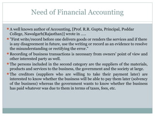 Need of Financial Accounting
A well known author of Accounting, [Prof. R.R. Gupta, Principal, Poddar
College, Nawalgarh(Rajasthan)] wrote in …..
”First write/record before one delivers goods or renders the services and if there
is any disagreement in future, use the writing or record as an evidence to resolve
the misunderstanding or rectifying the error.”
Recording of business transactions is necessary from owners’ point of view and
other interested party as well.
The persons included in the second category are the suppliers of the materials,
products and services to the business, the government and the society at large.
The creditors (suppliers who are willing to take their payment later) are
interested to know whether the business will be able to pay them later (solvency
of the business) whereas the government wants to know whether the business
has paid whatever was due to them in terms of taxes, fees, etc.
 