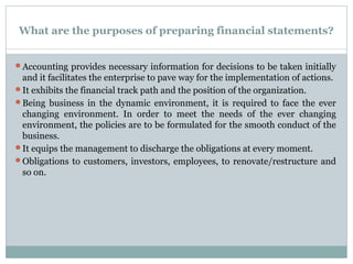 What are the purposes of preparing financial statements?
Accounting provides necessary information for decisions to be taken initially
and it facilitates the enterprise to pave way for the implementation of actions.
It exhibits the financial track path and the position of the organization.
Being business in the dynamic environment, it is required to face the ever
changing environment. In order to meet the needs of the ever changing
environment, the policies are to be formulated for the smooth conduct of the
business.
It equips the management to discharge the obligations at every moment.
Obligations to customers, investors, employees, to renovate/restructure and
so on.
 
