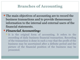 Branches of Accounting
The main objectives of accounting are to record the
business transactions and to provide thenecessary
information to the internal and external users of the
financial statements.
Financial Accounting:
 It is the original form of accounting. It refers to the
recording of daily business financial transaction. Recording
of the transaction is done in such a way that the profit of the
business may be ascertained after a definite period and the
picture of the financial position of the business may be
presented.
 