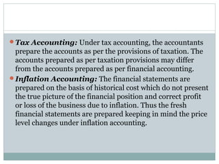 Tax Accounting: Under tax accounting, the accountants
prepare the accounts as per the provisions of taxation. The
accounts prepared as per taxation provisions may differ
from the accounts prepared as per financial accounting.
Inflation Accounting: The financial statements are
prepared on the basis of historical cost which do not present
the true picture of the financial position and correct profit
or loss of the business due to inflation. Thus the fresh
financial statements are prepared keeping in mind the price
level changes under inflation accounting.
 