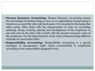 Human Resource Accounting: Human Resource Accounting means
the accounting for human being as now in an organization human being is
treated as an asset like other physical assets. It is recorded in the books like
other assets. HRA deals with the measurement of costs on recruiting,
selecting, hiring, training, placing and development of the employees in
one side and on the other side it deals with the present economic value of
the employees. For the determination of the value of human being different
methods are used under HRA.
Responsibility Accounting: Responsibility accounting is a special
technique of management under which accountability is established
according to the responsibility delegated to the
 