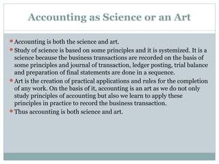 Accounting as Science or an Art
Accounting is both the science and art.
Study of science is based on some principles and it is systemized. It is a
science because the business transactions are recorded on the basis of
some principles and journal of transaction, ledger posting, trial balance
and preparation of final statements are done in a sequence.
Art is the creation of practical applications and rules for the completion
of any work. On the basis of it, accounting is an art as we do not only
study principles of accounting but also we learn to apply these
principles in practice to record the business transaction.
Thus accounting is both science and art.
 