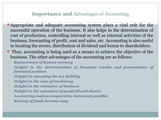 Importance and Advantages of Accounting
Appropriate and adequate accounting system plays a vital role for the
successful operation of the business. It also helps in the determination of
cost of production, controlling internal as well as external activities of the
business, forecasting of profit, cost and sales, etc. Accounting is also useful
in locating the errors, distribution of dividend and bonus to shareholders.
 Thus, accounting is being used as a means to achieve the objective of the
business. The other advantages of the accounting are as follows:
 Replacement of human memory
 Helpful in the determination of financial results and presentation of
financial position
 Helpful in assessing the tax liability
 Helpful in the case of insolvency
 Helpful in the valuation of business
 Helpful in the valuation of goodwill and shares
 Accounting makes comparative statement possible
 Raising of funds become easy
 