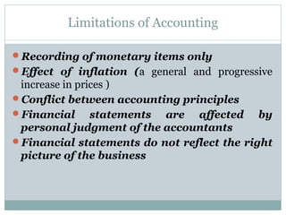Limitations of Accounting
Recording of monetary items only
Effect of inflation (a general and progressive
increase in prices )
Conflict between accounting principles
Financial statements are affected by
personal judgment of the accountants
Financial statements do not reflect the right
picture of the business
 