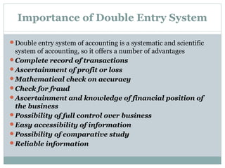 Importance of Double Entry System
Double entry system of accounting is a systematic and scientific
system of accounting, so it offers a number of advantages
Complete record of transactions
Ascertainment of profit or loss
Mathematical check on accuracy
Check for fraud
Ascertainment and knowledge of financial position of
the business
Possibility of full control over business
Easy accessibility of information
Possibility of comparative study
Reliable information
 