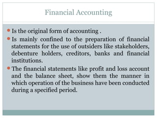 Financial Accounting
Is the original form of accounting .
Is mainly confined to the preparation of financial
statements for the use of outsiders like stakeholders,
debenture holders, creditors, banks and financial
institutions.
The financial statements like profit and loss account
and the balance sheet, show them the manner in
which operation of the business have been conducted
during a specified period.
 