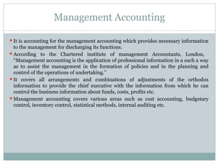 Management Accounting
It is accounting for the management accounting which provides necessary information
to the management for discharging its functions.
According to the Chartered institute of management Accountants, London,
“Management accounting is the application of professional information in a such a way
as to assist the management in the formation of policies and in the planning and
control of the operations of undertaking.”
It covers all arrangements and combinations of adjustments of the orthodox
information to provide the chief executive with the information from which he can
control the business information about funds, costs, profits etc.
Management accounting covers various areas such as cost accounting, budgetary
control, inventory control, statistical methods, internal auditing etc.
 