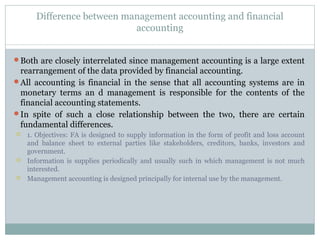 Difference between management accounting and financial
accounting
Both are closely interrelated since management accounting is a large extent
rearrangement of the data provided by financial accounting.
All accounting is financial in the sense that all accounting systems are in
monetary terms an d management is responsible for the contents of the
financial accounting statements.
In spite of such a close relationship between the two, there are certain
fundamental differences.
 1. Objectives: FA is designed to supply information in the form of profit and loss account
and balance sheet to external parties like stakeholders, creditors, banks, investors and
government.
 Information is supplies periodically and usually such in which management is not much
interested.
 Management accounting is designed principally for internal use by the management.
 