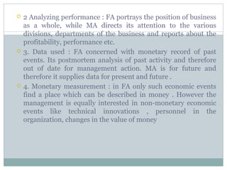  2 Analyzing performance : FA portrays the position of business
as a whole, while MA directs its attention to the various
divisions, departments of the business and reports about the
profitability, performance etc.
 3. Data used : FA concerned with monetary record of past
events. Its postmortem analysis of past activity and therefore
out of date for management action. MA is for future and
therefore it supplies data for present and future .
 4. Monetary measurement : in FA only such economic events
find a place which can be described in money . However the
management is equally interested in non-monetary economic
events like technical innovations , personnel in the
organization, changes in the value of money
 