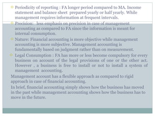  Periodicity of reporting : FA longer period compared to MA. Income
statement and balance sheet prepared yearly or half yearly. While
management requires information at frequent intervals.
 Precision: less emphasis on precision in case of management
accounting as compared to FA since the information is meant for
internal consumption.
 Nature: Financial accounting is more objective while management
accounting is more subjective. Management accounting is
fundamentally based on judgment rather than on measurement.
 Legal Consumption : FA has more or less become compulsory for every
business on account of the legal provisions of one or the other act.
However , a business is free to install or not to install a system of
management accounting.
Management account has a flexible approach as compared to rigid
approach in case of financial accounting.
In brief, financial accounting simply shows how the business has moved
in the past while management accounting shows how the business has to
move in the future.
 