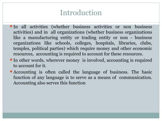 Introduction
In all activities (whether business activities or non business
activities) and in all organizations (whether business organizations
like a manufacturing entity or trading entity or non - business
organizations like schools, colleges, hospitals, libraries, clubs,
temples, political parties) which require money and other economic
resources, accounting is required to account for these resources.
In other words, wherever money is involved, accounting is required
to account for it.
Accounting is often called the language of business. The basic
function of any language is to serve as a means of communication.
Accounting also serves this function
 