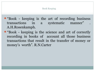 Book Keeping
“Book - keeping is the art of recording business
transactions in a systematic manner” .
A.H.Rosenkamph.
“Book - keeping is the science and art of correctly
recording in books of account all those business
transactions that result in the transfer of money or
money’s worth”. R.N.Carter
 