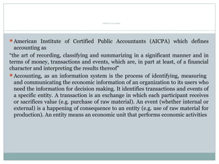 Definition of Accounting
American Institute of Certified Public Accountants (AICPA) which defines
accounting as
“the art of recording, classifying and summarizing in a significant manner and in
terms of money, transactions and events, which are, in part at least, of a financial
character and interpreting the results thereof”
Accounting, as an information system is the process of identifying, measuring
and communicating the economic information of an organization to its users who
need the information for decision making. It identifies transactions and events of
a specific entity. A transaction is an exchange in which each participant receives
or sacrifices value (e.g. purchase of raw material). An event (whether internal or
external) is a happening of consequence to an entity (e.g. use of raw material for
production). An entity means an economic unit that performs economic activities
 