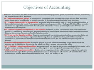 Objectives of Accounting
Objective of accounting may differ from business to business depending upon their specific requirements. However, the following
are the general objectives of accounting
i) To keeping systematic record: It is very difficult to remember all the business transactions that take place. Accounting
serves this purpose of record keeping by promptly recording all the business transactions in the books of account.
ii ) To ascertain the results of the operation: Accounting helps in ascertaining result i.e., profit earned or loss suffered in
business during a particular period. For this purpose, a business entity prepares either a Trading and Profit and Loss account or
a n Income and Expenditure account which shows the profit or loss of the business by matching the items of revenue and
expenditure of the some period.
iii) To ascertain the financial position of the business: In addition to profit, a businessman must know hi s financial
position i.e., availability of cash, position of assets and liabilities etc. This helps the businessman to know his financial strength.
Financial statements are barometers of health of a business entity.
iv) To portray the liquidity position: Financial reporting should provide information about how an enterprise obtains and
spends cash, about its borrowing and repayment of borrowing, about its capital transactions, cash dividends and other
distributions of resources by the enterprise to owners and about other factors that may affect an enterprise’s liquidity and
solvency.
v) To protect business properties: Accounting provides up to date information about the various assets that the firm
possesses and the liabilities the firm owes, so that nobody can claim a payment which is not due to him
vi) To facilitate rational decision making: Accounting records and financial statements provide financial information which
help the business in making rational decisions about the steps to be taken in respect of various aspects of business.
vii) To satisfy the requirements of law: Entities such as companies, societies, public trusts are compulsorily required to
maintain accounts as per the law governing their operations such as the Companies Act, Societies Act, and Public Trust Act etc.
Maintenance of accounts is also compulsory under the Sales Tax Act and Income Tax Act
 