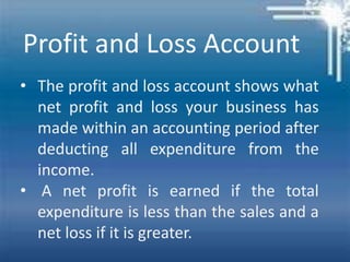 Profit and Loss Account
• The profit and loss account shows what
net profit and loss your business has
made within an accounting period after
deducting all expenditure from the
income.
• A net profit is earned if the total
expenditure is less than the sales and a
net loss if it is greater.
 