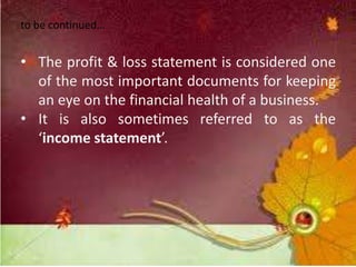 to be continued…
• The profit & loss statement is considered one
of the most important documents for keeping
an eye on the financial health of a business.
• It is also sometimes referred to as the
‘income statement’.
 