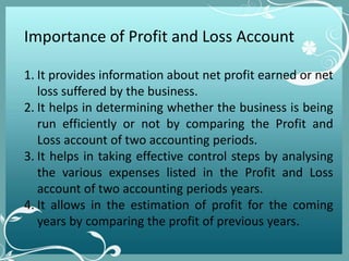 Importance of Profit and Loss Account
1. It provides information about net profit earned or net
loss suffered by the business.
2. It helps in determining whether the business is being
run efficiently or not by comparing the Profit and
Loss account of two accounting periods.
3. It helps in taking effective control steps by analysing
the various expenses listed in the Profit and Loss
account of two accounting periods years.
4. It allows in the estimation of profit for the coming
years by comparing the profit of previous years.
 