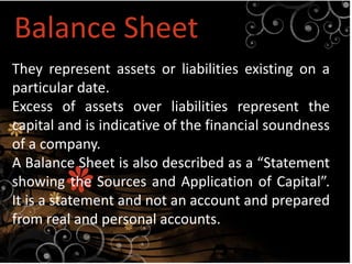 Balance Sheet
They represent assets or liabilities existing on a
particular date.
Excess of assets over liabilities represent the
capital and is indicative of the financial soundness
of a company.
A Balance Sheet is also described as a “Statement
showing the Sources and Application of Capital”.
It is a statement and not an account and prepared
from real and personal accounts.
 