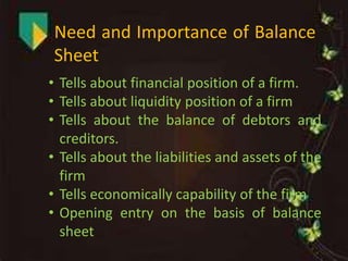 Need and Importance of Balance
Sheet
• Tells about financial position of a firm.
• Tells about liquidity position of a firm
• Tells about the balance of debtors and
creditors.
• Tells about the liabilities and assets of the
firm
• Tells economically capability of the firm
• Opening entry on the basis of balance
sheet
 