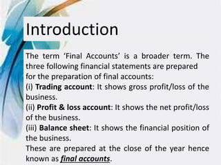 Introduction
The term ‘Final Accounts’ is a broader term. The
three following financial statements are prepared
for the preparation of final accounts:
(i) Trading account: It shows gross profit/loss of the
business.
(ii) Profit & loss account: It shows the net profit/loss
of the business.
(iii) Balance sheet: It shows the financial position of
the business.
These are prepared at the close of the year hence
known as final accounts.
 