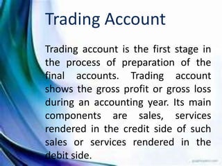 Trading Account
Trading account is the first stage in
the process of preparation of the
final accounts. Trading account
shows the gross profit or gross loss
during an accounting year. Its main
components are sales, services
rendered in the credit side of such
sales or services rendered in the
debit side.
 