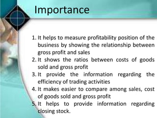 Importance
1. It helps to measure profitability position of the
business by showing the relationship between
gross profit and sales
2. It shows the ratios between costs of goods
sold and gross profit
3. It provide the information regarding the
efficiency of trading activities
4. It makes easier to compare among sales, cost
of goods sold and gross profit
5. It helps to provide information regarding
closing stock.
 