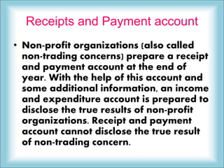 Receipts and Payment account
• Non-profit organizations (also called
non-trading concerns) prepare a receipt
and payment account at the end of
year. With the help of this account and
some additional information, an income
and expenditure account is prepared to
disclose the true results of non-profit
organizations. Receipt and payment
account cannot disclose the true result
of non-trading concern.
 