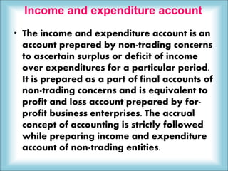 Income and expenditure account
• The income and expenditure account is an
account prepared by non-trading concerns
to ascertain surplus or deficit of income
over expenditures for a particular period.
It is prepared as a part of final accounts of
non-trading concerns and is equivalent to
profit and loss account prepared by for-
profit business enterprises. The accrual
concept of accounting is strictly followed
while preparing income and expenditure
account of non-trading entities.
 