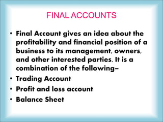 FINAL ACCOUNTS
• Final Account gives an idea about the
profitability and financial position of a
business to its management, owners,
and other interested parties. It is a
combination of the following–
• Trading Account
• Profit and loss account
• Balance Sheet
 