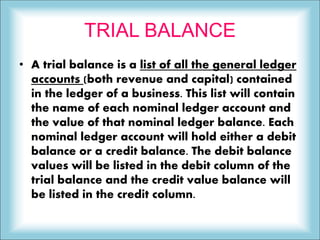 TRIAL BALANCE
• A trial balance is a list of all the general ledger
accounts (both revenue and capital) contained
in the ledger of a business. This list will contain
the name of each nominal ledger account and
the value of that nominal ledger balance. Each
nominal ledger account will hold either a debit
balance or a credit balance. The debit balance
values will be listed in the debit column of the
trial balance and the credit value balance will
be listed in the credit column.
 