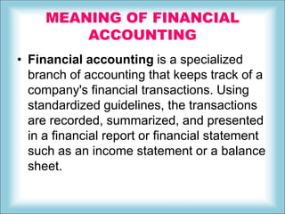 MEANING OF FINANCIAL
ACCOUNTING
• Financial accounting is a specialized
branch of accounting that keeps track of a
company's financial transactions. Using
standardized guidelines, the transactions
are recorded, summarized, and presented
in a financial report or financial statement
such as an income statement or a balance
sheet.
 