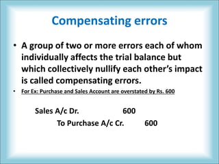 Compensating errors
• A group of two or more errors each of whom
individually affects the trial balance but
which collectively nullify each other’s impact
is called compensating errors.
• For Ex: Purchase and Sales Account are overstated by Rs. 600
Sales A/c Dr. 600
To Purchase A/c Cr. 600
 