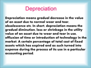 Depreciation
Depreciation means gradual decrease in the value
of an asset due to normal wear and tear,
obsolescence etc. In short, depreciation means the
gradual diminution, loss or shrinkage in the utility
value of an asset due to wear and tear in use,
effluxion of time or introduction of technology in the
market. A certain percentage of total cost of fixed
assets which has expired and as such turned into
expense during the process of its use in a particular
accounting period.
 