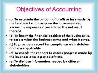 Objectives of Accounting
• (a) To ascertain the amount of profit or loss made by
the business i.e. to compare the income earned
versus the expenses incurred and the net result
thereof.
• (b) To know the financial position of the business i.e.
to assess what the business owns and what it owes.
• (c) To provide a record for compliance with statutes
and laws applicable.
• (d) To enable the readers to assess progress made by
the business over a period of time.
• (e) To disclose information needed by different
stakeholders.
 