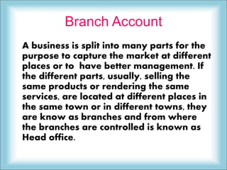 Branch Account
A business is split into many parts for the
purpose to capture the market at different
places or to have better management. If
the different parts, usually, selling the
same products or rendering the same
services, are located at different places in
the same town or in different towns, they
are know as branches and from where
the branches are controlled is known as
Head office.
 