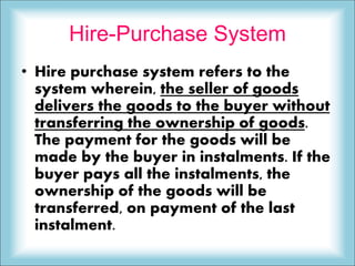 Hire-Purchase System
• Hire purchase system refers to the
system wherein, the seller of goods
delivers the goods to the buyer without
transferring the ownership of goods.
The payment for the goods will be
made by the buyer in instalments. If the
buyer pays all the instalments, the
ownership of the goods will be
transferred, on payment of the last
instalment.
 