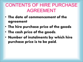 CONTENTS OF HIRE PURCHASE
AGREEMENT
• The date of commencement of the
agreement
• The hire purchase price of the goods
• The cash price of the goods.
• Number of instalments by which hire
purchase price is to be paid.
 