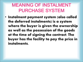 MEANING OF INSTALMENT
PURCHASE SYSTEM
• Instalment payment system (also called
the deferred instalments) is a system
where the buyer is given the ownership
as well as the possession of the goods
at the time of signing the contract. The
buyer has the facility to pay the price in
instalments.
 