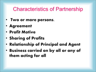 Characteristics of Partnership
• Two or more persons.
• Agreement
• Profit Motive
• Sharing of Profits
• Relationship of Principal and Agent
• Business carried on by all or any of
them acting for all
 