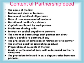 Content of Partnership deed
• The name of the firm
• Nature and place of business
• Name and details of all partners
• Date of commencement of business
• Duration of the firm’s existence
• Capital contributed by each partner
• Profit/loss sharing ratio
• Interest on capital payable to partners
• The extent of borrowings each partner can draw
• Salary payable to partners, if any
• The procedure of admission or retirement of a partner
• The method used for calculating goodwill
• Preparation of accounts of the firm
• Mode of settlement of dues with a deceased partner’s
executors
• The procedure followed in case disputes arise between
partners
 