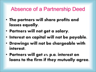 Absence of a Partnership Deed
• The partners will share profits and
losses equally.
• Partners will not get a salary.
• Interest on capital will not be payable.
• Drawings will not be chargeable with
interest.
• Partners will get 6% p.a. interest on
loans to the firm if they mutually agree.
 