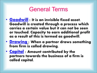General Terms
• Goodwill : It is an invisible fixed asset.
Goodwill is created through a process which
carries a certain value but it can not be seen
or touched. Capacity to earn additional profit
as a result of this is termed as goodwill.
• Drawing : When a partner draws something
from firm is called drawing.
• Capital : Amount contributed by the
partners towards the business of a firm is
called capital.
 