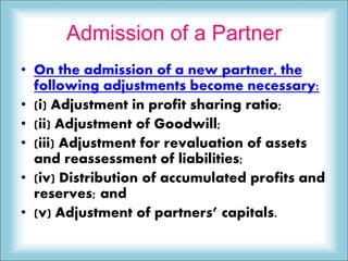 Admission of a Partner
• On the admission of a new partner, the
following adjustments become necessary:
• (i) Adjustment in profit sharing ratio;
• (ii) Adjustment of Goodwill;
• (iii) Adjustment for revaluation of assets
and reassessment of liabilities;
• (iv) Distribution of accumulated profits and
reserves; and
• (v) Adjustment of partners’ capitals.
 
