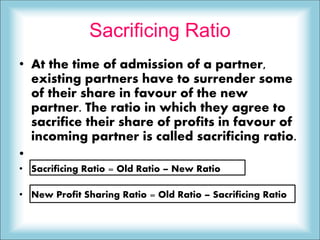 Sacrificing Ratio
• At the time of admission of a partner,
existing partners have to surrender some
of their share in favour of the new
partner. The ratio in which they agree to
sacrifice their share of profits in favour of
incoming partner is called sacrificing ratio.
•
• Sacrificing Ratio = Old Ratio – New Ratio
• New Profit Sharing Ratio = Old Ratio – Sacrificing Ratio
 